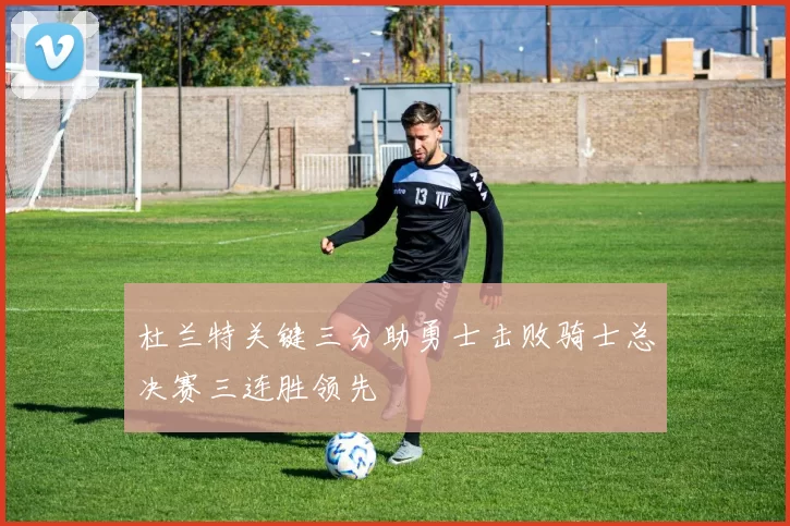 杜兰特关键三分助勇士击败骑士总决赛三连胜领先