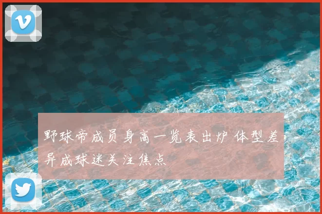 野球帝成员身高一览表出炉 体型差异成球迷关注焦点