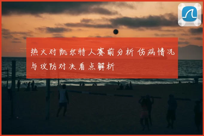 热火对凯尔特人赛前分析 伤病情况与攻防对决看点解析