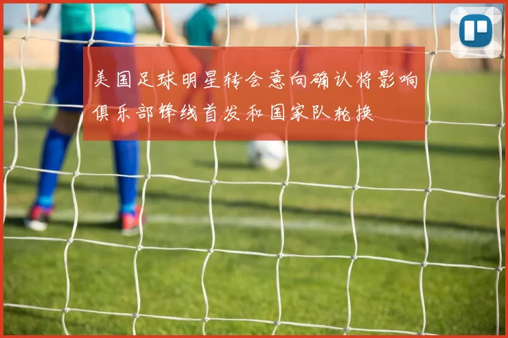 美国足球明星转会意向确认将影响俱乐部锋线首发和国家队轮换
