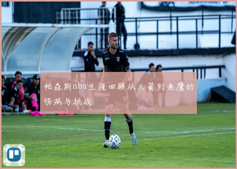帕森斯nba生涯回顾从火箭到老鹰的伤病与挑战