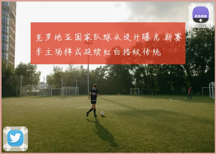 克罗地亚国家队球衣设计曝光 新赛季主场样式延续红白格纹传统