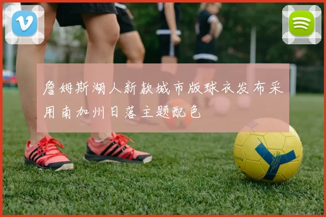 詹姆斯湖人新款城市版球衣发布采用南加州日落主题配色