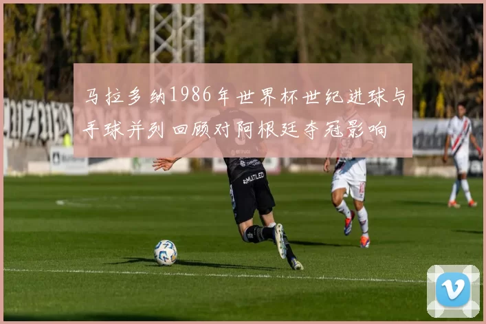 马拉多纳1986年世界杯世纪进球与手球并列回顾对阿根廷夺冠影响