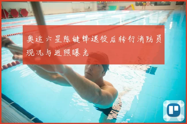 奥运六星陈键锋退役后转行消防员现况与近照曝光