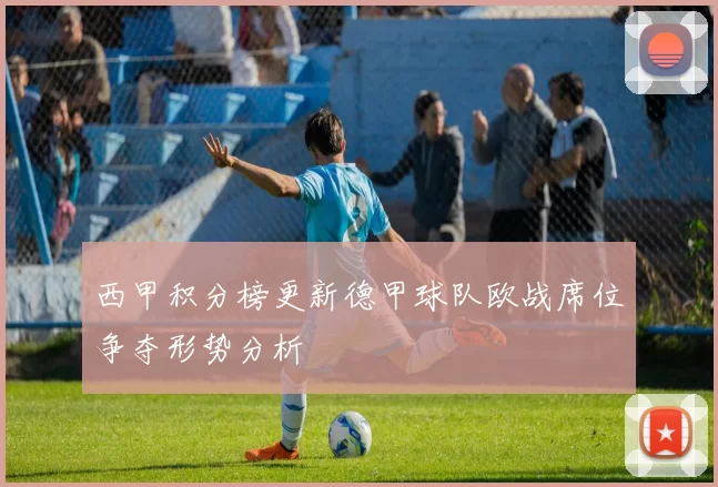 西甲积分榜更新德甲球队欧战席位争夺形势分析