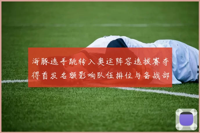 海豚选手跳转入奥运阵容选拔赛夺得首发名额影响队伍排位与备战部署