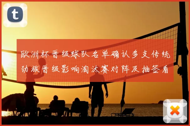 欧洲杯晋级球队名单确认多支传统劲旅晋级影响淘汰赛对阵及抽签看点