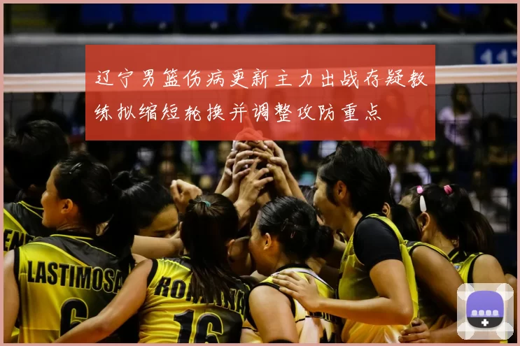 辽宁男篮伤病更新主力出战存疑教练拟缩短轮换并调整攻防重点