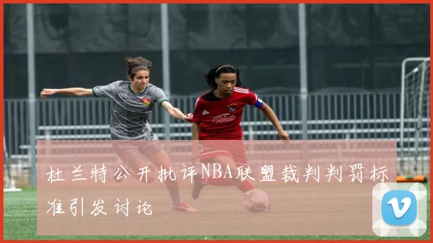 杜兰特公开批评NBA联盟裁判判罚标准引发讨论