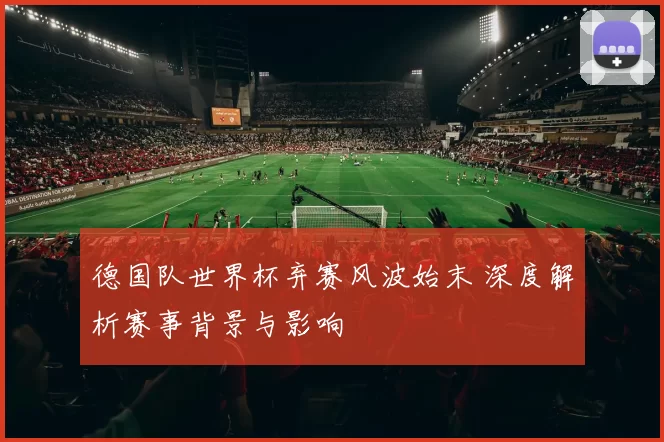 德国队世界杯弃赛风波始末 深度解析赛事背景与影响