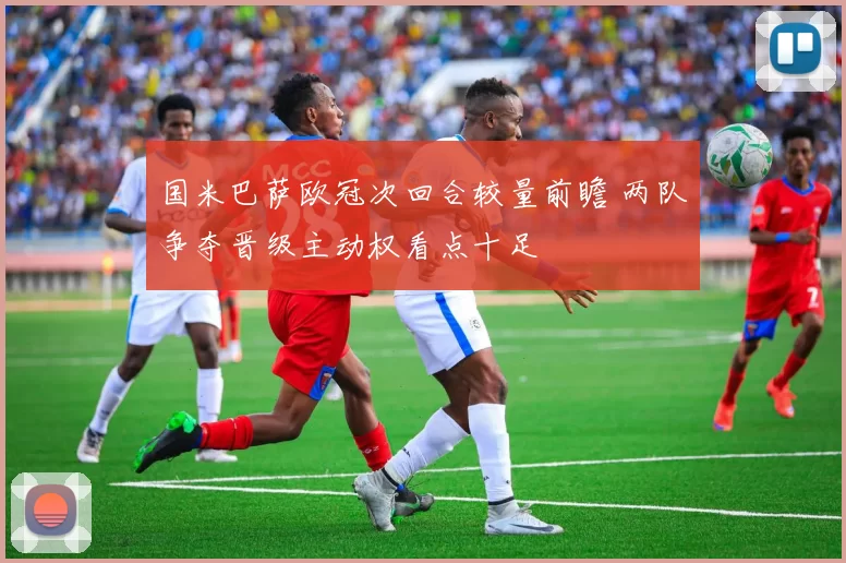 国米巴萨欧冠次回合较量前瞻 两队争夺晋级主动权看点十足