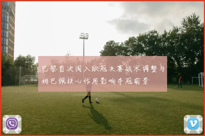 巴黎首次闯入欧冠决赛战术调整与姆巴佩核心作用影响夺冠前景