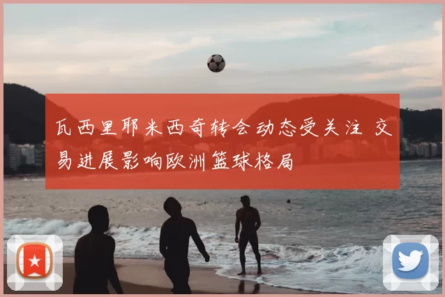 瓦西里耶米西奇转会动态受关注 交易进展影响欧洲篮球格局