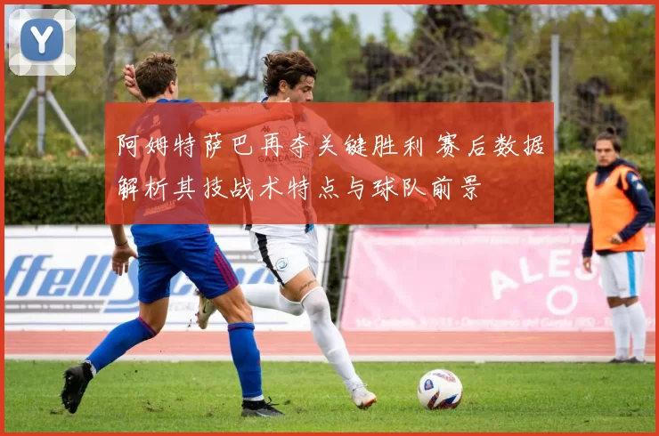 阿姆特萨巴再夺关键胜利 赛后数据解析其技战术特点与球队前景