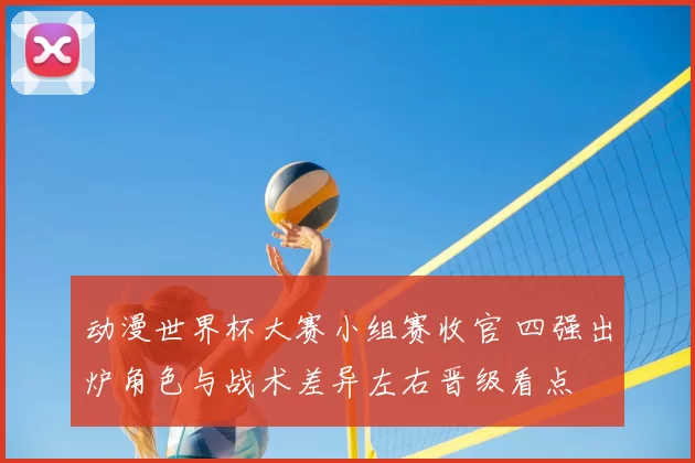 动漫世界杯大赛小组赛收官 四强出炉角色与战术差异左右晋级看点