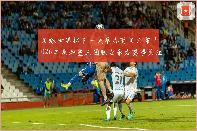 足球世界杯下一次举办时间公布 2026年美加墨三国联合承办赛事关注升温