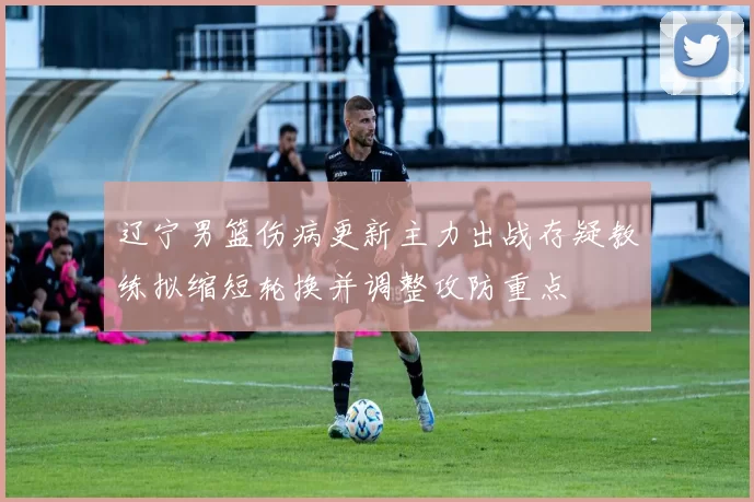 辽宁男篮伤病更新主力出战存疑教练拟缩短轮换并调整攻防重点