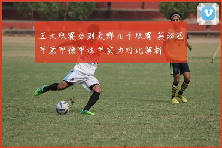 五大联赛分别是哪几个联赛 英超西甲意甲德甲法甲实力对比解析