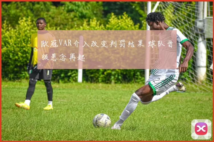 欧冠VAR介入改变判罚结果 球队晋级悬念再起