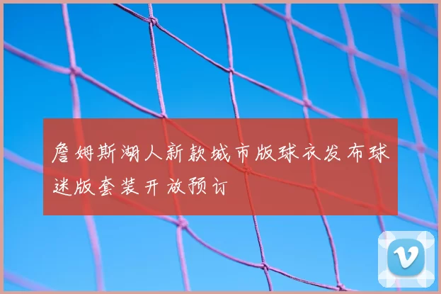 詹姆斯湖人新款城市版球衣发布球迷版套装开放预订