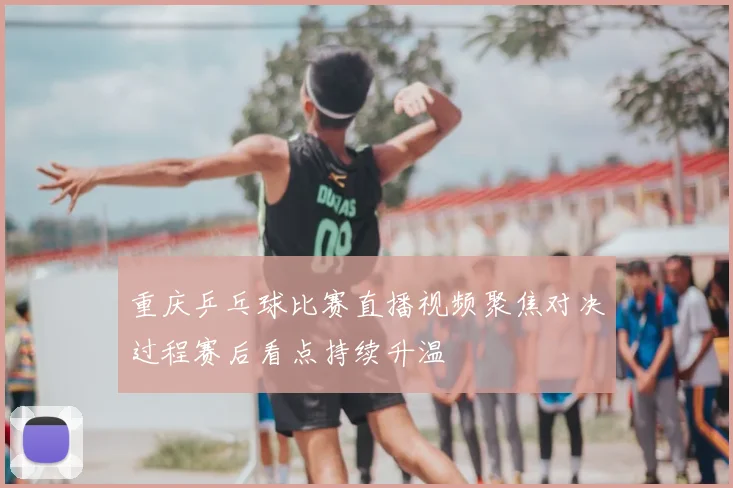 重庆乒乓球比赛直播视频聚焦对决过程赛后看点持续升温