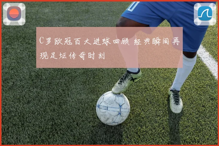 C罗欧冠百大进球回顾 经典瞬间再现足坛传奇时刻