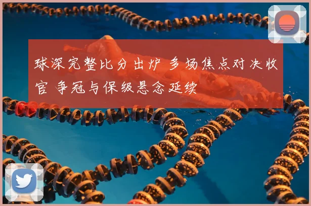 球深完整比分出炉 多场焦点对决收官 争冠与保级悬念延续
